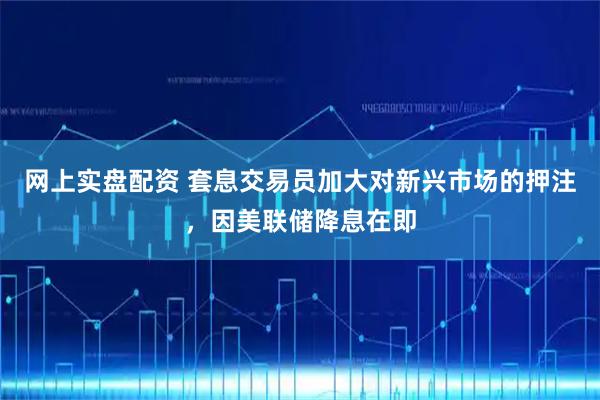 网上实盘配资 套息交易员加大对新兴市场的押注，因美联储降息在即