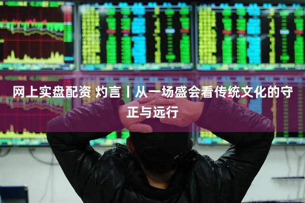 网上实盘配资 灼言丨从一场盛会看传统文化的守正与远行