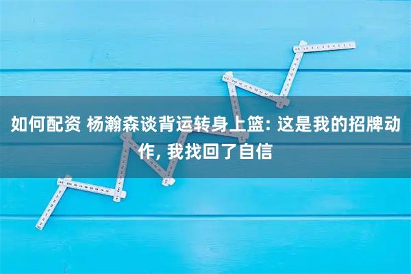如何配资 杨瀚森谈背运转身上篮: 这是我的招牌动作, 我找回了自信