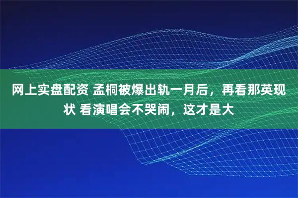 网上实盘配资 孟桐被爆出轨一月后，再看那英现状 看演唱会不哭闹，这才是大
