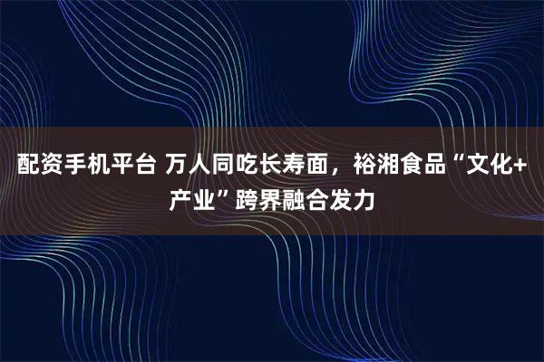 配资手机平台 万人同吃长寿面，裕湘食品“文化+产业”跨界融合发力