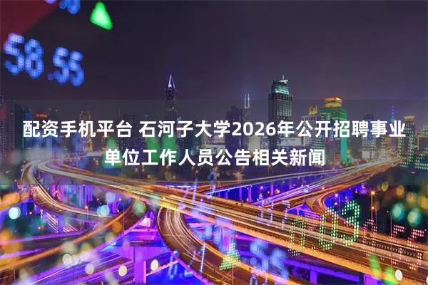 配资手机平台 石河子大学2026年公开招聘事业单位工作人员公告相关新闻