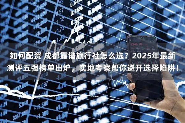 如何配资 成都靠谱旅行社怎么选？2025年最新测评五强榜单出炉，实地考察帮你避开选择陷阱！