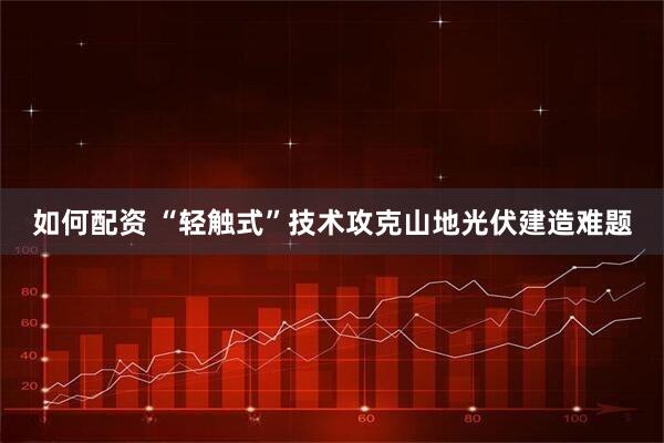 如何配资 “轻触式”技术攻克山地光伏建造难题