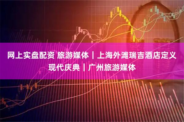 网上实盘配资 旅游媒体｜上海外滩瑞吉酒店定义现代庆典｜广州旅游媒体