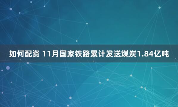 如何配资 11月国家铁路累计发送煤炭1.84亿吨