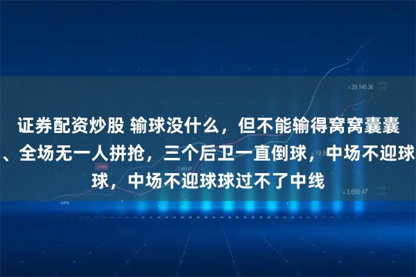 证券配资炒股 输球没什么，但不能输得窝窝囊囊，没有精气神、全场无一人拼抢，三个后卫一直倒球，中场不迎球球过不了中线