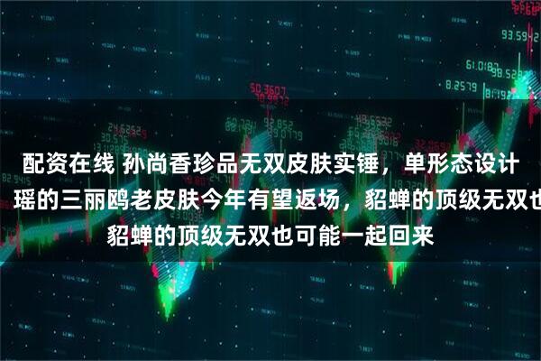 配资在线 孙尚香珍品无双皮肤实锤，单形态设计曝光！安琪拉、瑶的三丽鸥老皮肤今年有望返场，貂蝉的顶级无双也可能一起回来