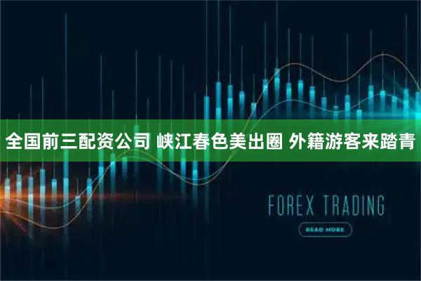 全国前三配资公司 峡江春色美出圈 外籍游客来踏青