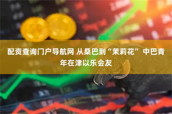 配资查询门户导航网 从桑巴到“茉莉花” 中巴青年在津以乐会友
