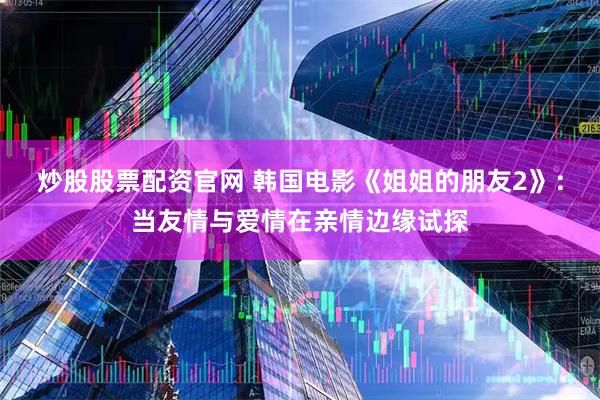 炒股股票配资官网 韩国电影《姐姐的朋友2》：当友情与爱情在亲情边缘试探