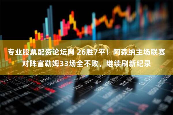 专业股票配资论坛网 26胜7平！阿森纳主场联赛对阵富勒姆33场全不败，继续刷新纪录
