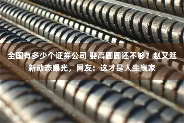 全国有多少个证券公司 娶高圆圆还不够？赵又廷新动态曝光，网友：这才是人生赢家