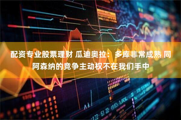 配资专业股票理财 瓜迪奥拉：多库非常成熟 同阿森纳的竞争主动权不在我们手中