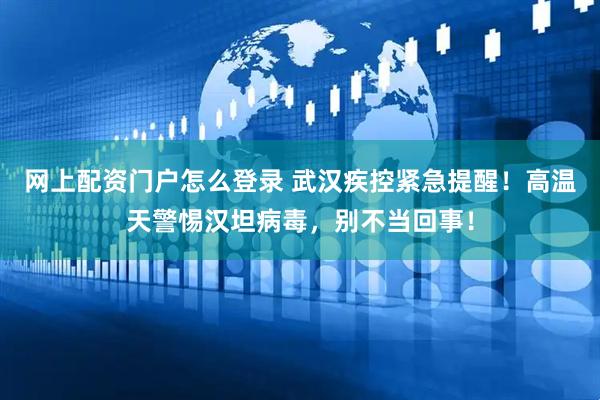 网上配资门户怎么登录 武汉疾控紧急提醒！高温天警惕汉坦病毒，别不当回事！