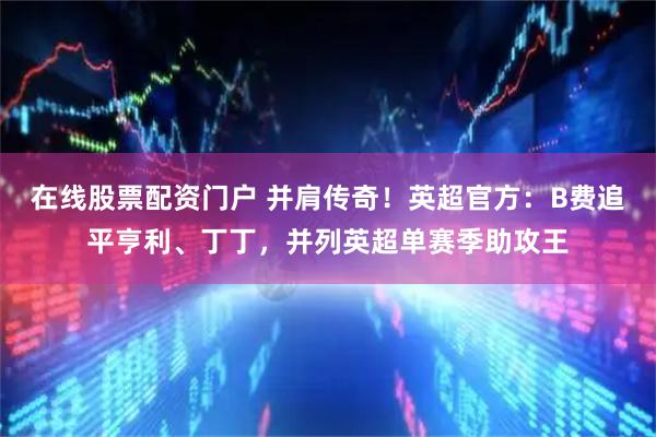 在线股票配资门户 并肩传奇！英超官方：B费追平亨利、丁丁，并列英超单赛季助攻王