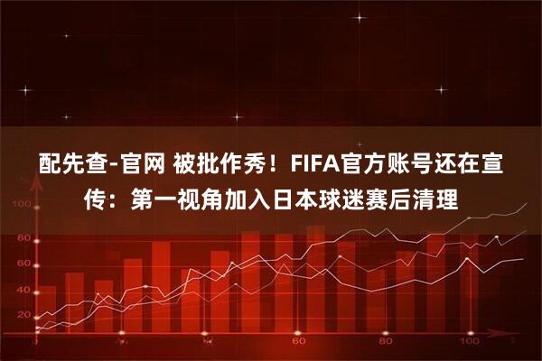 配先查-官网 被批作秀!FIFA官方账号还在宣传:第一视角加入日本球迷赛后清理