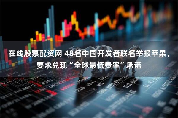 在线股票配资网 48名中国开发者联名举报苹果，要求兑现“全球最低费率”承诺