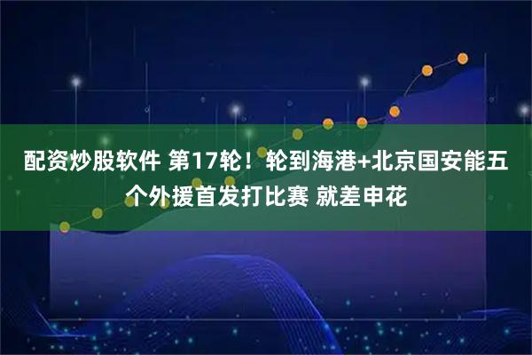 配资炒股软件 第17轮！轮到海港+北京国安能五个外援首发打比赛 就差申花