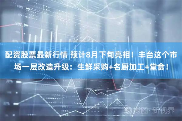 配资股票最新行情 预计8月下旬亮相！丰台这个市场一层改造升级：生鲜采购+名厨加工+堂食！