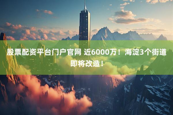 股票配资平台门户官网 近6000万！海淀3个街道即将改造！