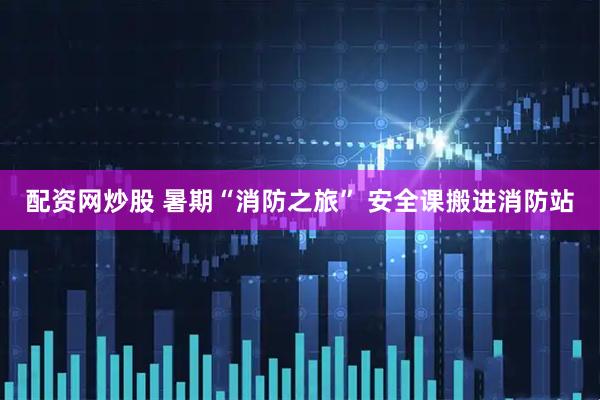配资网炒股 暑期“消防之旅” 安全课搬进消防站