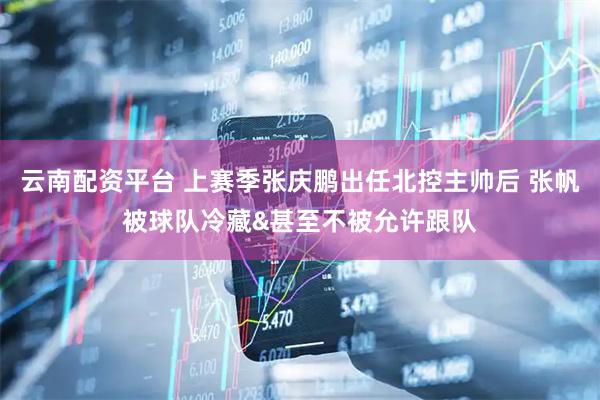 云南配资平台 上赛季张庆鹏出任北控主帅后 张帆被球队冷藏&甚至不被允许跟队