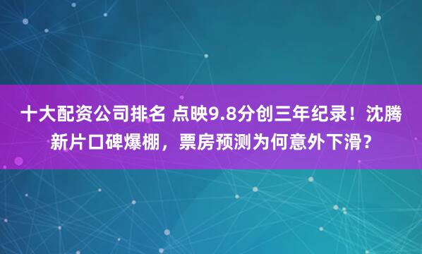 十大配资公司排名 点映9.8分创三年纪录！沈腾新片口碑爆棚，票房预测为何意外下滑？