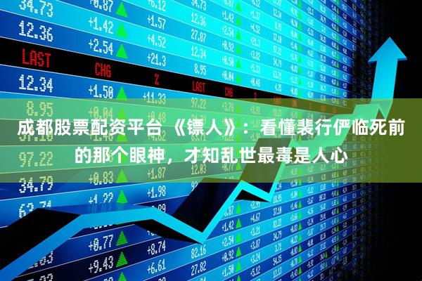 成都股票配资平台 《镖人》：看懂裴行俨临死前的那个眼神，才知乱世最毒是人心