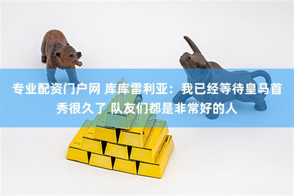 专业配资门户网 库库雷利亚：我已经等待皇马首秀很久了 队友们都是非常好的人