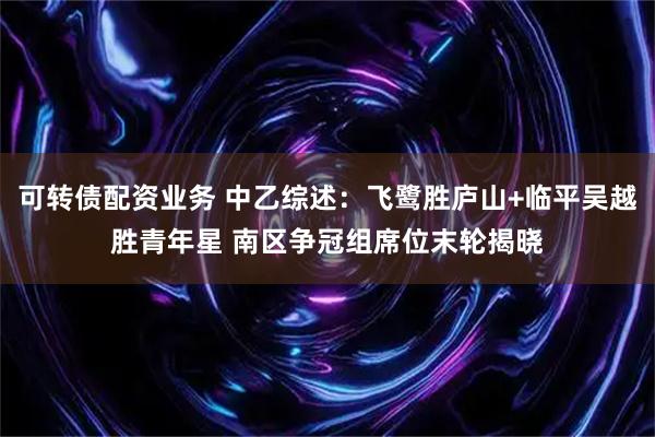 可转债配资业务 中乙综述：飞鹭胜庐山+临平吴越胜青年星 南区争冠组席位末轮揭晓