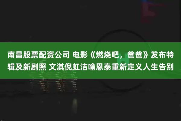 南昌股票配资公司 电影《燃烧吧，爸爸》发布特辑及新剧照 文淇倪虹洁喻恩泰重新定义人生告别