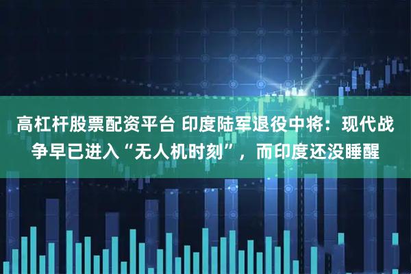 高杠杆股票配资平台 印度陆军退役中将：现代战争早已进入“无人机时刻”，而印度还没睡醒