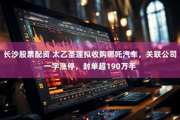 长沙股票配资 太乙圣莲拟收购哪吒汽车，关联公司一字涨停，封单超190万手