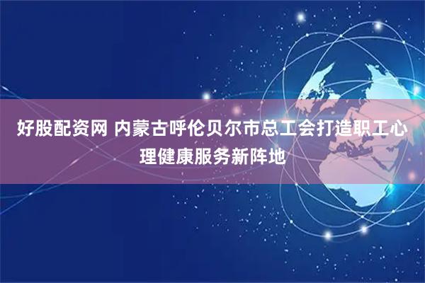 好股配资网 内蒙古呼伦贝尔市总工会打造职工心理健康服务新阵地