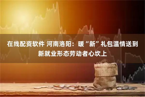 在线配资软件 河南洛阳：暖“新”礼包温情送到新就业形态劳动者心坎上